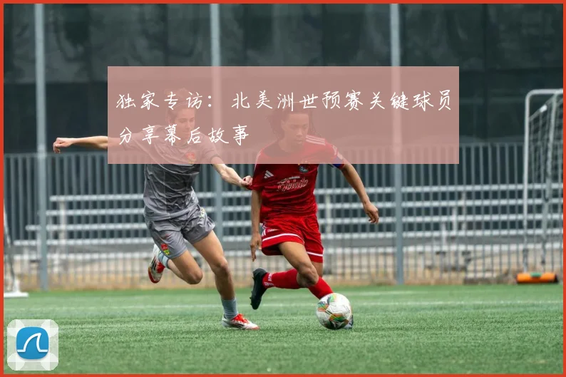 独家专访：北美洲世预赛关键球员分享幕后故事