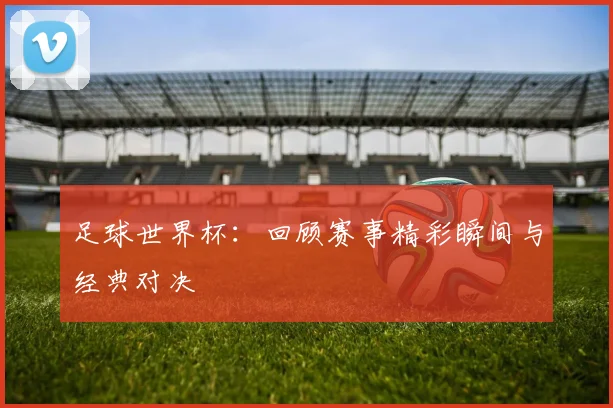 足球世界杯：回顾赛事精彩瞬间与经典对决
