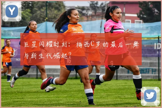 巨星闪耀时刻：梅西C罗的最后一舞与新生代崛起？