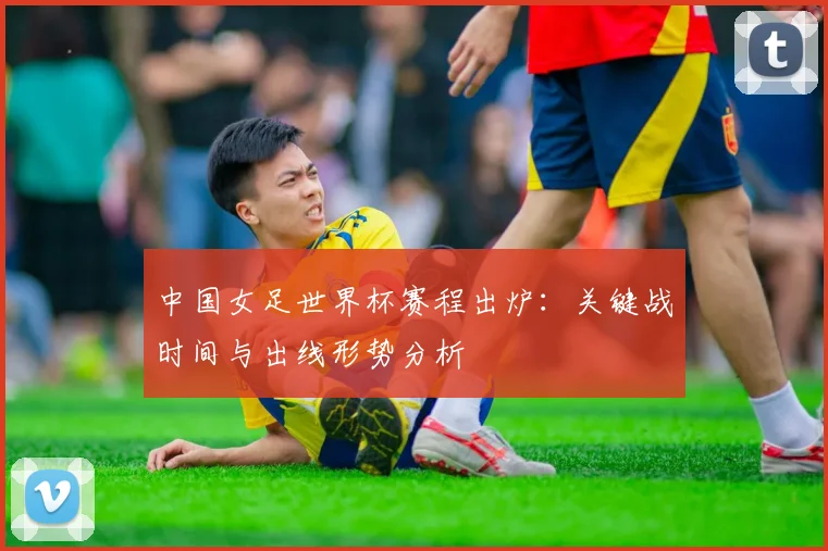 中国女足世界杯赛程出炉：关键战时间与出线形势分析