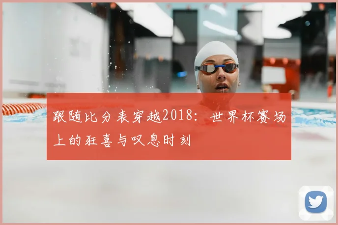跟随比分表穿越2018：世界杯赛场上的狂喜与叹息时刻