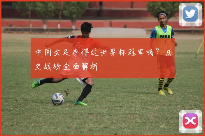 中国女足夺得过世界杯冠军吗？历史战绩全面解析