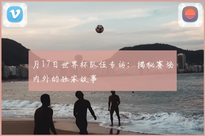 月17日世界杯队伍专访：揭秘赛场内外的独家故事