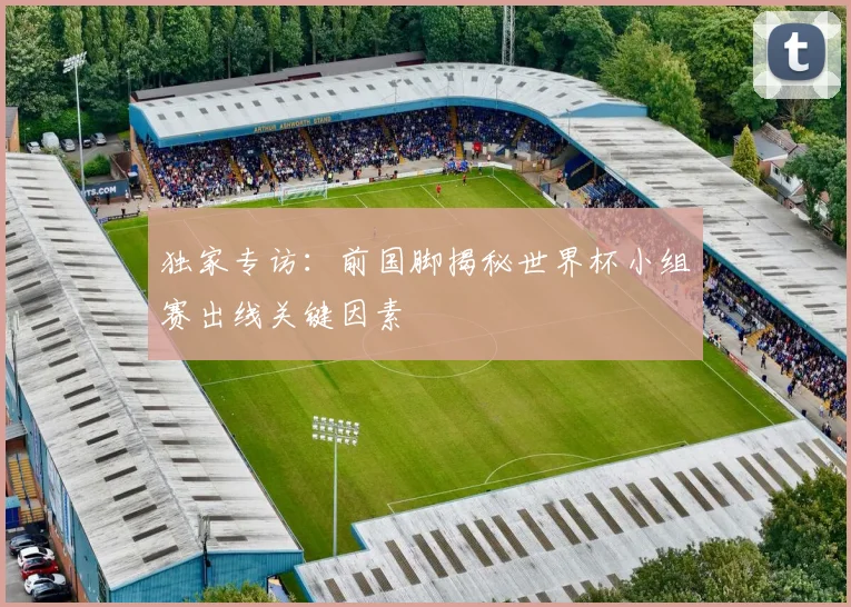 独家专访:前国脚揭秘世界杯小组赛出线关键因素