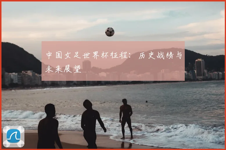 中国女足世界杯征程：历史战绩与未来展望