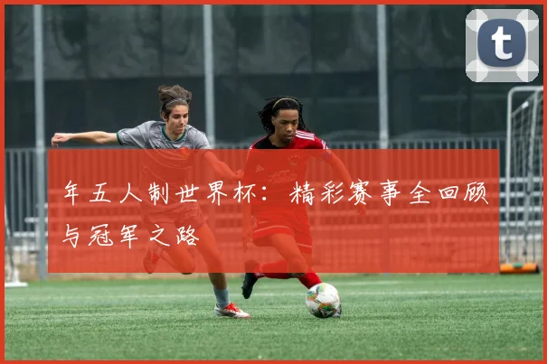 年五人制世界杯:精彩赛事全回顾与冠军之路
