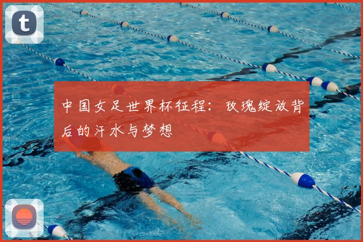 中国女足世界杯征程：玫瑰绽放背后的汗水与梦想