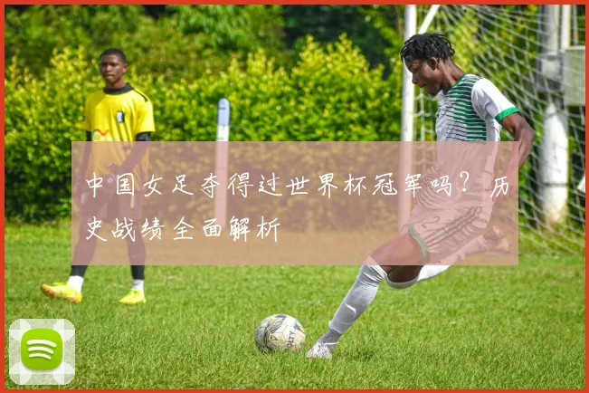 中国女足夺得过世界杯冠军吗？历史战绩全面解析