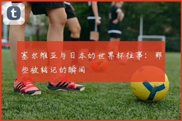 塞尔维亚与日本的世界杯往事：那些被铭记的瞬间