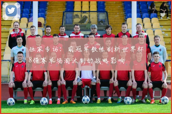 独家专访:前冠军教练剖析世界杯8强赛单场淘汰制的战略影响