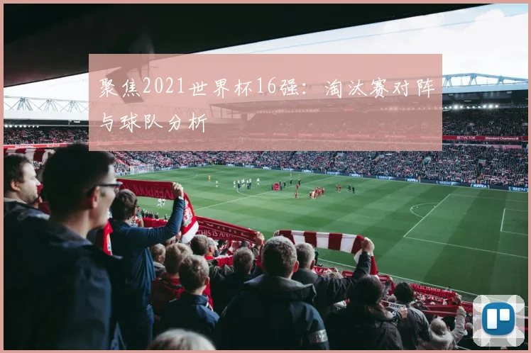 聚焦2021世界杯16强:淘汰赛对阵与球队分析