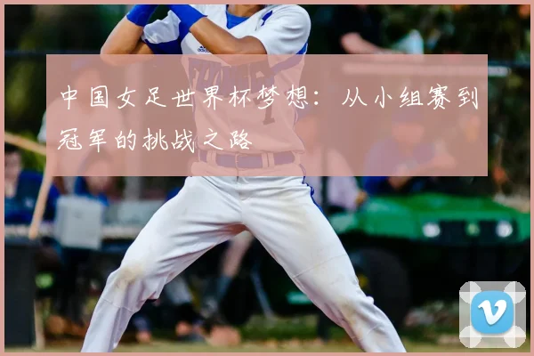 中国女足世界杯梦想：从小组赛到冠军的挑战之路