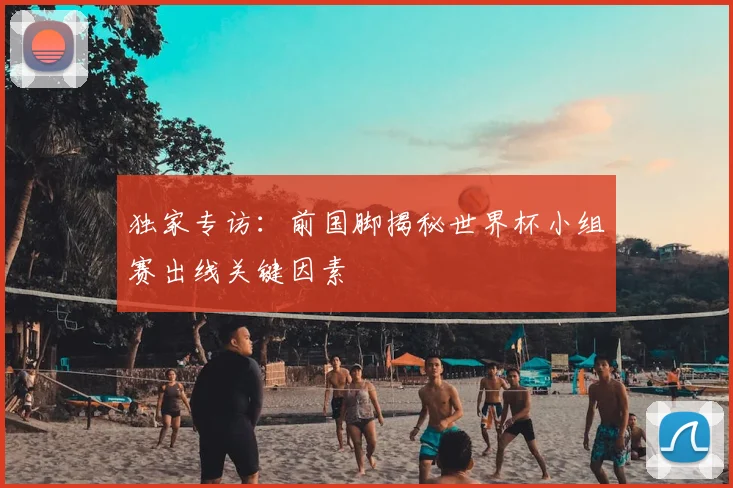 独家专访:前国脚揭秘世界杯小组赛出线关键因素