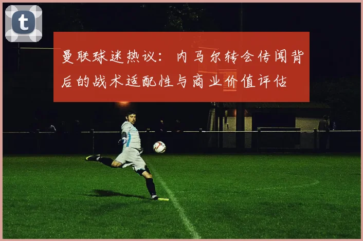 曼联球迷热议：内马尔转会传闻背后的战术适配性与商业价值评估