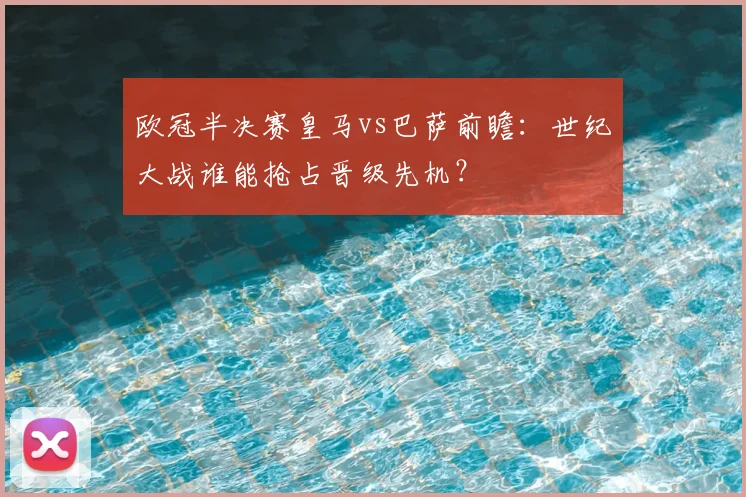 欧冠半决赛皇马vs巴萨前瞻：世纪大战谁能抢占晋级先机？