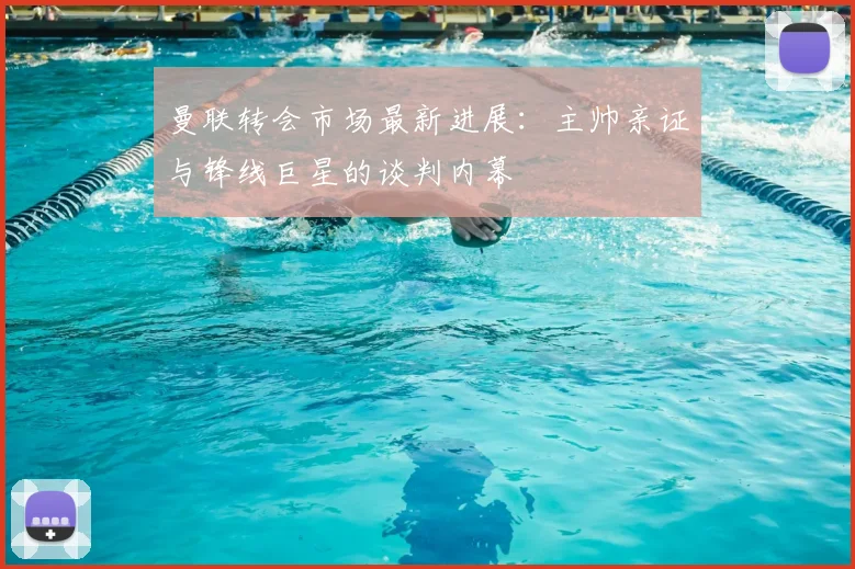 曼联转会市场最新进展：主帅亲证与锋线巨星的谈判内幕