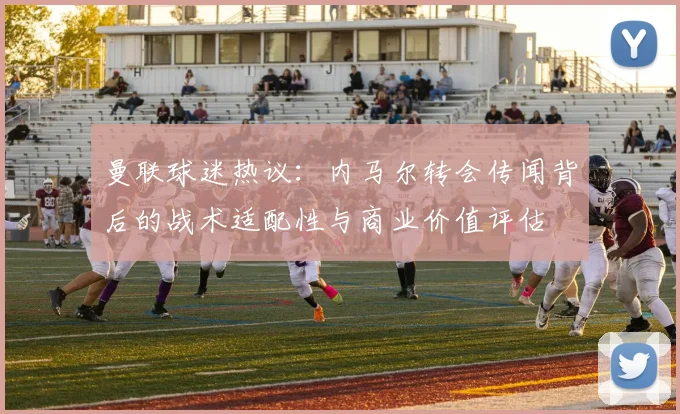 曼联球迷热议：内马尔转会传闻背后的战术适配性与商业价值评估