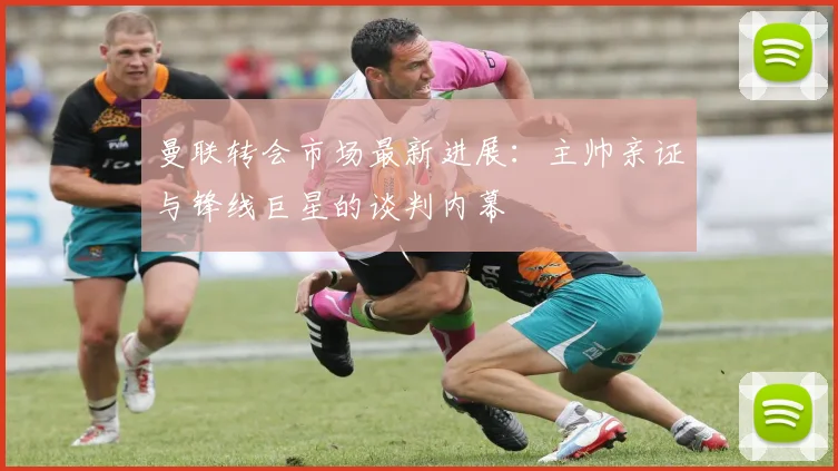 曼联转会市场最新进展：主帅亲证与锋线巨星的谈判内幕