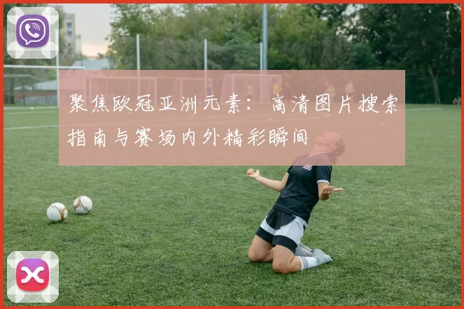 聚焦欧冠亚洲元素：高清图片搜索指南与赛场内外精彩瞬间